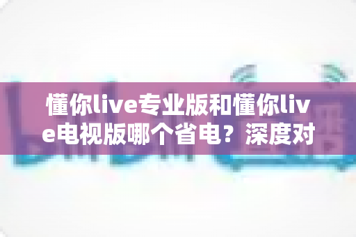 懂你live专业版和懂你live电视版哪个省电？深度对比分析与省电优化全攻略