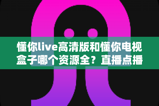 懂你live高清版和懂你电视盒子哪个资源全？直播点播资源深度对比与选购全攻略