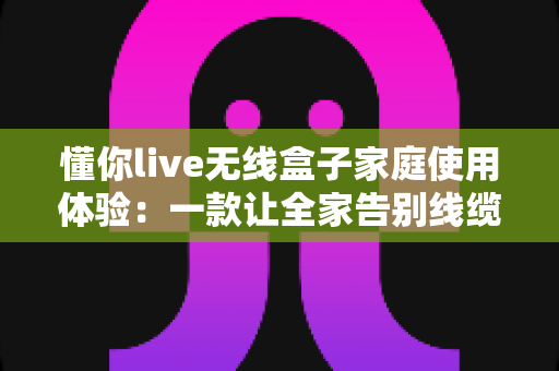 懂你live无线盒子家庭使用体验:一款让全家告别线缆束缚的大屏神器深度评测 懂你live无线盒子家庭使用体验:一款让全家告别线缆束缚的大屏神器深度评测