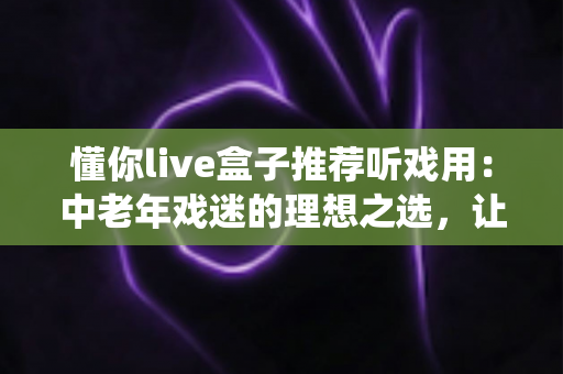 懂你live盒子推荐听戏用:中老年戏迷的理想之选,让传统戏曲随时陪伴您 懂你live盒子推荐听戏用:中老年戏迷的理想之选,让传统戏曲随时陪伴您