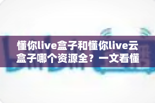 懂你live盒子和懂你live云盒子哪个资源全?一文看懂两大版本差异,选对版本少走弯路 懂你live盒子和懂你live云盒子哪个资源全?一文看懂两大版本差异,选对版本少走弯路