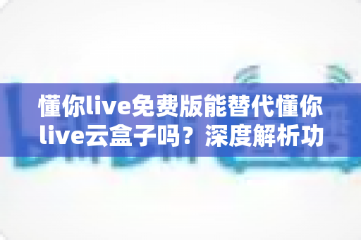 懂你live免费版能替代懂你live云盒子吗?深度解析功能差异与选择指南 懂你live免费版能替代懂你live云盒子吗?深度解析功能差异与选择指南