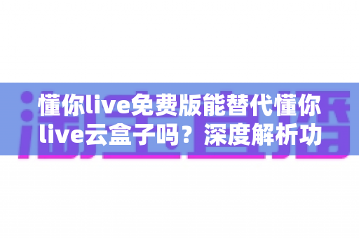 懂你live免费版能替代懂你live云盒子吗？深度解析功能差异与选择指南