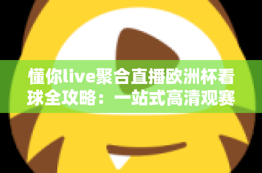 懂你live聚合直播欧洲杯看球全攻略：一站式高清观赛新体验
