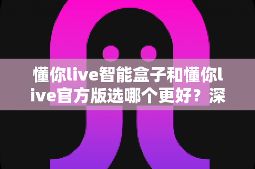 懂你live智能盒子和懂你live官方版选哪个更好?深度对比分析与选购指南一文看懂 懂你live智能盒子和懂你live官方版选哪个更好?深度对比分析与选购指南一文看懂