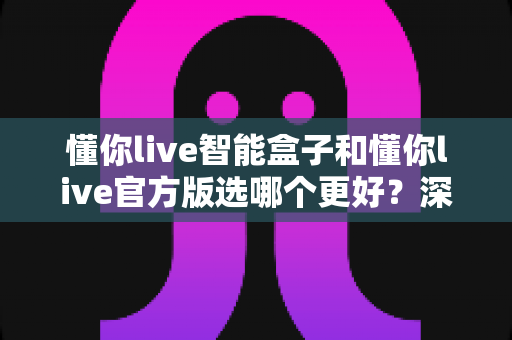 懂你live智能盒子和懂你live官方版选哪个更好?深度对比分析与选购指南一文看懂 懂你live智能盒子和懂你live官方版选哪个更好?深度对比分析与选购指南一文看懂