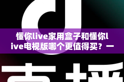 懂你live家用盒子和懂你live电视版哪个更值得买？一文读懂两者差异与选购建议
