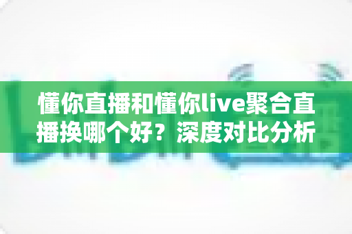 懂你直播和懂你live聚合直播换哪个好？深度对比分析帮你找到最适合的直播选择