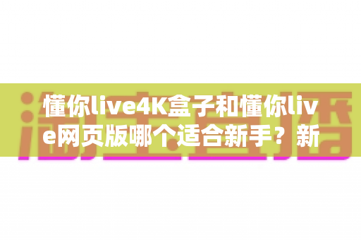 懂你live4K盒子和懂你live网页版哪个适合新手?新手入门首选方案全解析 懂你live4K盒子和懂你live网页版哪个适合新手?新手入门首选方案全解析