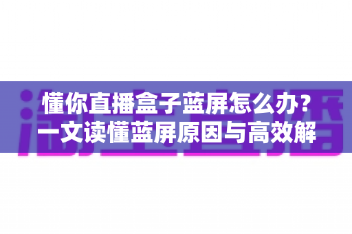 懂你直播盒子蓝屏怎么办?一文读懂蓝屏原因与高效解决方案 懂你直播盒子蓝屏怎么办?一文读懂蓝屏原因与高效解决方案