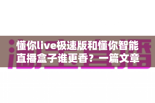 懂你live极速版和懂你智能直播盒子谁更香？一篇文章帮你选对不踩坑