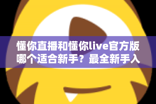 懂你直播和懂你live官方版哪个适合新手?最全新手入门选择指南 懂你直播和懂你live官方版哪个适合新手?最全新手入门选择指南