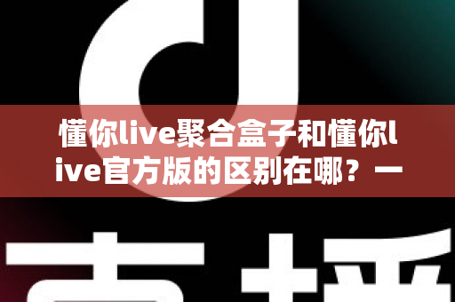 懂你live聚合盒子和懂你live官方版的区别在哪？一文读懂两大版本的核心差异与选择指南
