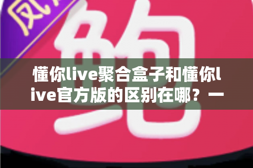 懂你live聚合盒子和懂你live官方版的区别在哪？一文读懂两大版本的核心差异与选择指南