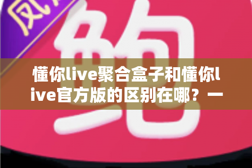 懂你live聚合盒子和懂你live官方版的区别在哪？一文读懂两大版本的核心差异与选择指南