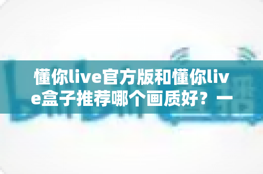 懂你live官方版和懂你live盒子推荐哪个画质好?一篇文章帮你彻底搞懂 懂你live官方版和懂你live盒子推荐哪个画质好?一篇文章帮你彻底搞懂