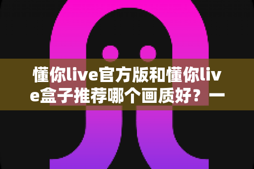 懂你live官方版和懂你live盒子推荐哪个画质好?一篇文章帮你彻底搞懂 懂你live官方版和懂你live盒子推荐哪个画质好?一篇文章帮你彻底搞懂