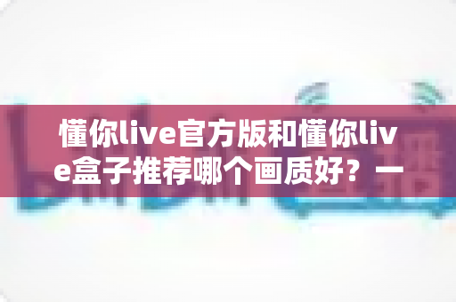 懂你live官方版和懂你live盒子推荐哪个画质好?一篇文章帮你彻底搞懂 懂你live官方版和懂你live盒子推荐哪个画质好?一篇文章帮你彻底搞懂