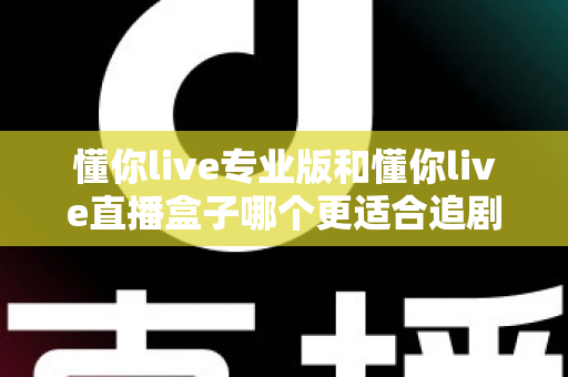 懂你live专业版和懂你live直播盒子哪个更适合追剧?追剧党必看的深度对比选购指南 懂你live专业版和懂你live直播盒子哪个更适合追剧?追剧党必看的深度对比选购指南