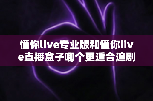 懂你live专业版和懂你live直播盒子哪个更适合追剧?追剧党必看的深度对比选购指南 懂你live专业版和懂你live直播盒子哪个更适合追剧?追剧党必看的深度对比选购指南