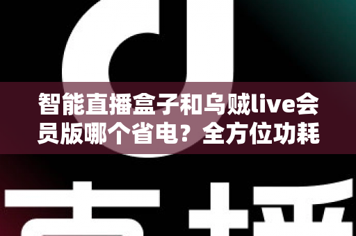 智能直播盒子和乌贼live会员版哪个省电?全方位功耗对比与实用省电指南 智能直播盒子和乌贼live会员版哪个省电?全方位功耗对比与实用省电指南