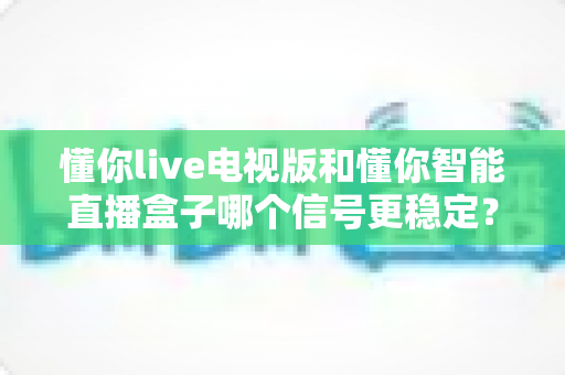 懂你live电视版和懂你智能直播盒子哪个信号更稳定?全方位实测对比与选购指南 懂你live电视版和懂你智能直播盒子哪个信号更稳定?全方位实测对比与选购指南