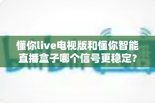 懂你live电视版和懂你智能直播盒子哪个信号更稳定?全方位实测对比与选购指南 懂你live电视版和懂你智能直播盒子哪个信号更稳定?全方位实测对比与选购指南