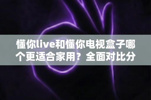 懂你live和懂你电视盒子哪个更适合家用？全面对比分析与家庭选购实用指南