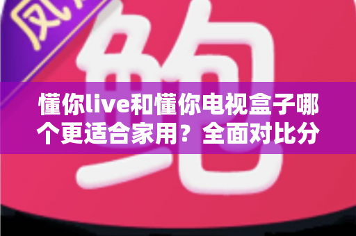 懂你live和懂你电视盒子哪个更适合家用？全面对比分析与家庭选购实用指南