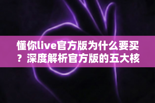 懂你live官方版为什么要买?深度解析官方版的五大核心价值与理性购买指南 懂你live官方版为什么要买?深度解析官方版的五大核心价值与理性购买指南