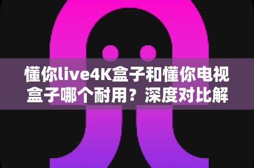 懂你live4K盒子和懂你电视盒子哪个耐用?深度对比解析,帮你选到更耐用的电视盒子 懂你live4K盒子和懂你电视盒子哪个耐用?深度对比解析,帮你选到更耐用的电视盒子