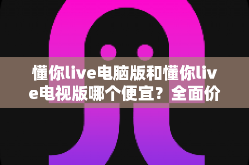 懂你live电脑版和懂你live电视版哪个便宜?全面价格对比与省钱选购指南 懂你live电脑版和懂你live电视版哪个便宜?全面价格对比与省钱选购指南