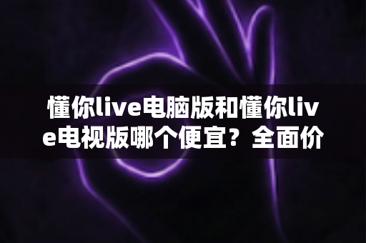 懂你live电脑版和懂你live电视版哪个便宜?全面价格对比与省钱选购指南 懂你live电脑版和懂你live电视版哪个便宜?全面价格对比与省钱选购指南