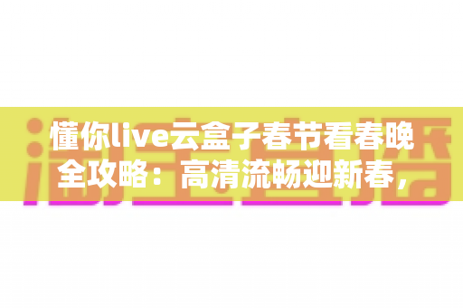 懂你live云盒子春节看春晚全攻略：高清流畅迎新春，团圆之夜不错过
