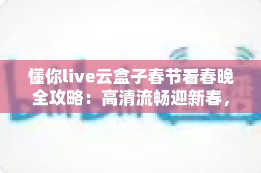 懂你live云盒子春节看春晚全攻略：高清流畅迎新春，团圆之夜不错过