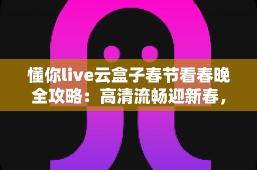 懂你live云盒子春节看春晚全攻略：高清流畅迎新春，团圆之夜不错过