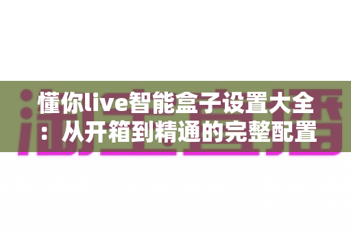 懂你live智能盒子设置大全：从开箱到精通的完整配置指南