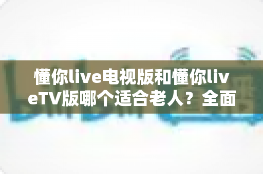 懂你live电视版和懂你liveTV版哪个适合老人?全面对比解析帮您选出最适合长辈的观影方案 懂你live电视版和懂你liveTV版哪个适合老人?全面对比解析帮您选出最适合长辈的观影方案