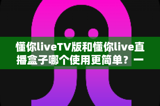 懂你liveTV版和懂你live直播盒子哪个使用更简单？一站式深度对比帮你选对不选贵