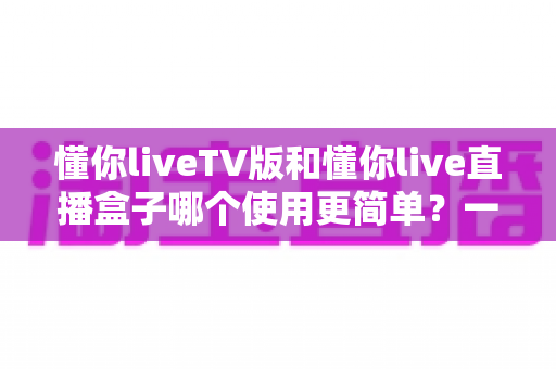 懂你liveTV版和懂你live直播盒子哪个使用更简单？一站式深度对比帮你选对不选贵
