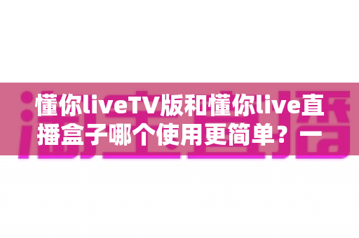 懂你liveTV版和懂你live直播盒子哪个使用更简单？一站式深度对比帮你选对不选贵