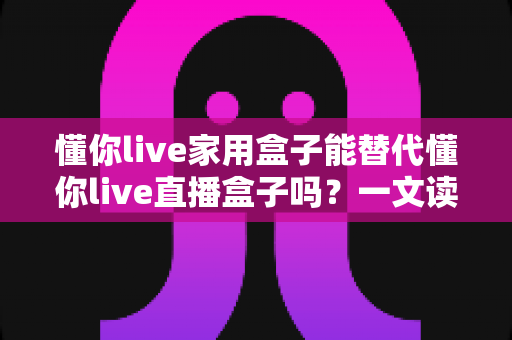 懂你live家用盒子能替代懂你live直播盒子吗?一文读懂两种盒子的功能差异与选购建议 懂你live家用盒子能替代懂你live直播盒子吗?一文读懂两种盒子的功能差异与选购建议