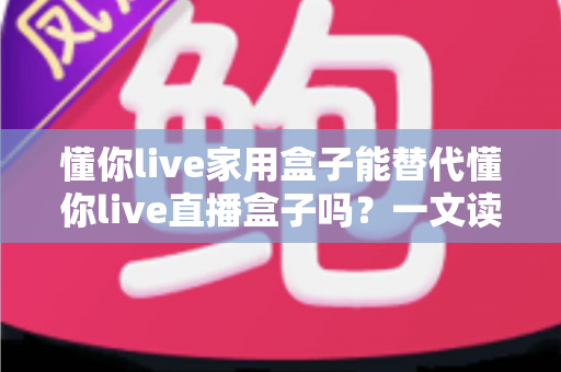 懂你live家用盒子能替代懂你live直播盒子吗?一文读懂两种盒子的功能差异与选购建议 懂你live家用盒子能替代懂你live直播盒子吗?一文读懂两种盒子的功能差异与选购建议