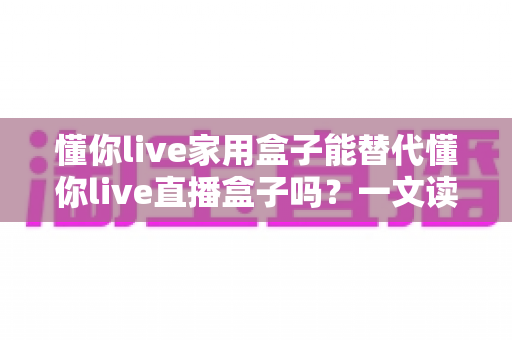 懂你live家用盒子能替代懂你live直播盒子吗?一文读懂两种盒子的功能差异与选购建议 懂你live家用盒子能替代懂你live直播盒子吗?一文读懂两种盒子的功能差异与选购建议