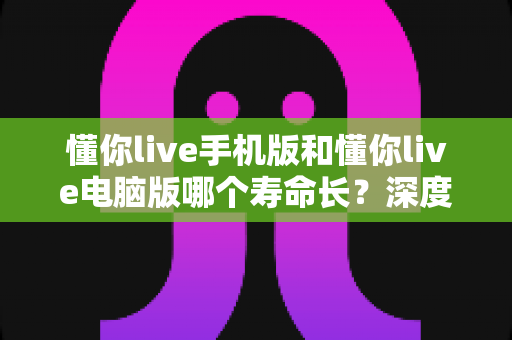懂你live手机版和懂你live电脑版哪个寿命长？深度对比解析，帮你选对更持久的直播平台