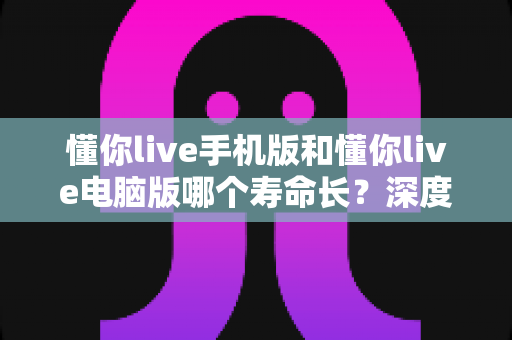 懂你live手机版和懂你live电脑版哪个寿命长？深度对比解析，帮你选对更持久的直播平台