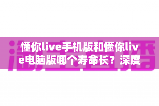 懂你live手机版和懂你live电脑版哪个寿命长？深度对比解析，帮你选对更持久的直播平台