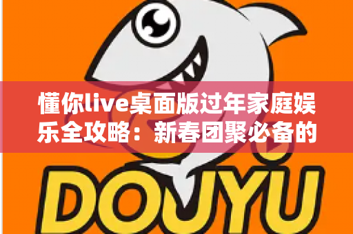 懂你live桌面版过年家庭娱乐全攻略:新春团聚必备的欢乐神器 懂你live桌面版过年家庭娱乐全攻略:新春团聚必备的欢乐神器