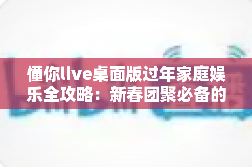 懂你live桌面版过年家庭娱乐全攻略:新春团聚必备的欢乐神器 懂你live桌面版过年家庭娱乐全攻略:新春团聚必备的欢乐神器