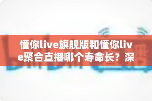 懂你live旗舰版和懂你live聚合直播哪个寿命长?深度解析两大版本的使用周期与选择指南 懂你live旗舰版和懂你live聚合直播哪个寿命长?深度解析两大版本的使用周期与选择指南